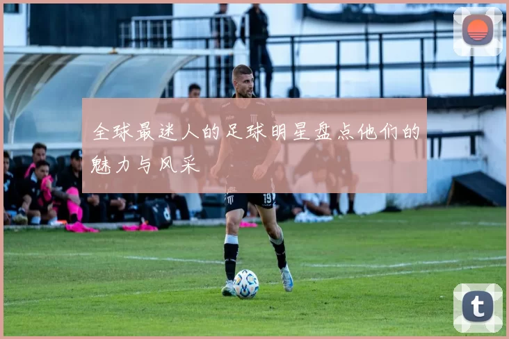 全球最迷人的足球明星盘点他们的魅力与风采
