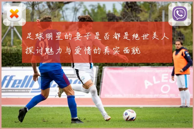 足球明星的妻子是否都是绝世美人探讨魅力与爱情的真实面貌