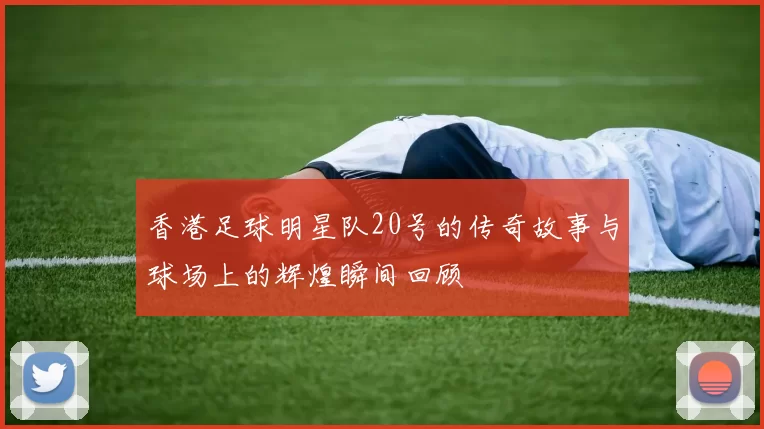 香港足球明星队20号的传奇故事与球场上的辉煌瞬间回顾