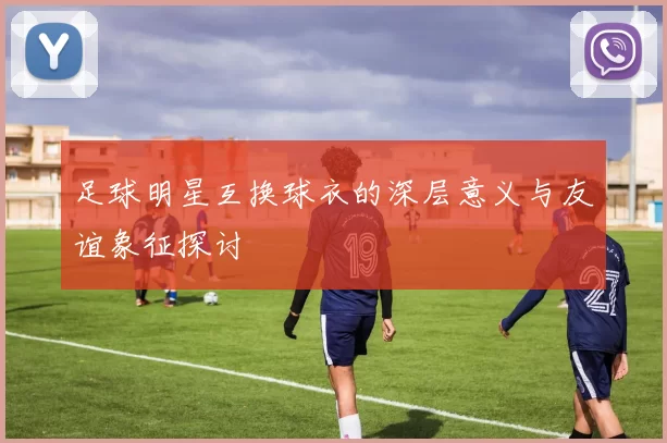 足球明星互换球衣的深层意义与友谊象征探讨