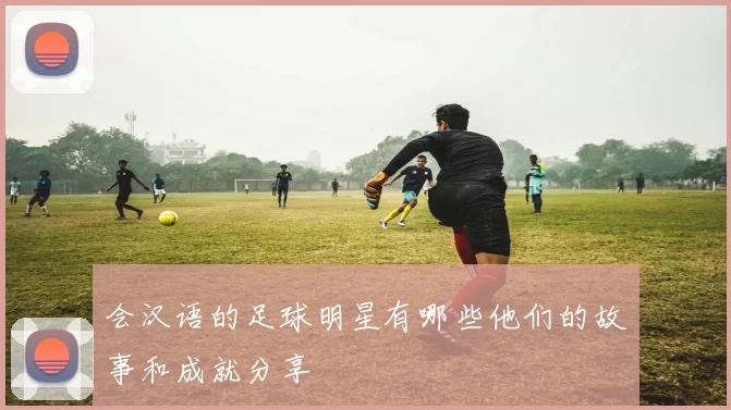 会汉语的足球明星有哪些他们的故事和成就分享
