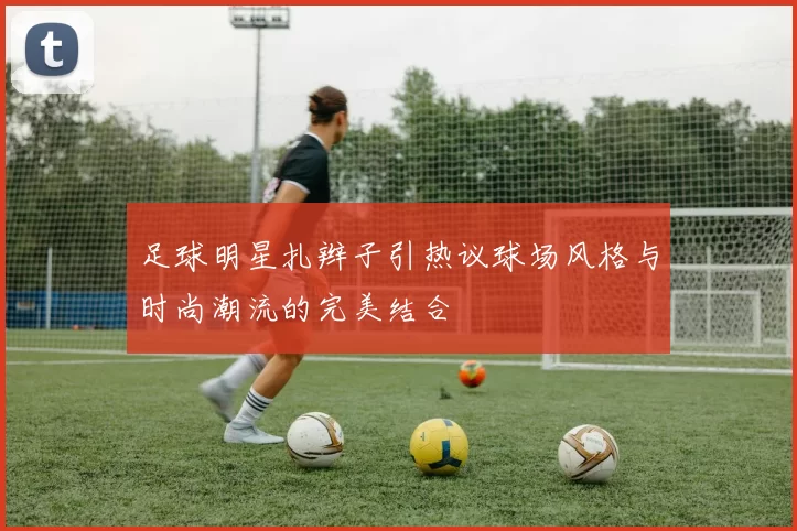 足球明星扎辫子引热议球场风格与时尚潮流的完美结合