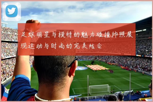 足球明星与模特的魅力碰撞帅照展现运动与时尚的完美结合