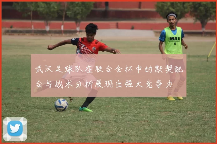 武汉足球队在联合会杯中的默契配合与战术分析展现出强大竞争力