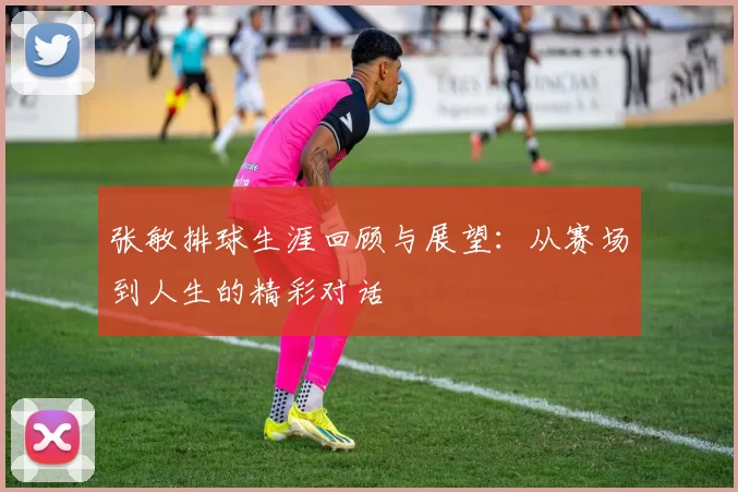 张敏排球生涯回顾与展望：从赛场到人生的精彩对话