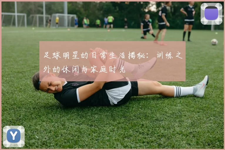 足球明星的日常生活揭秘：训练之外的休闲与家庭时光