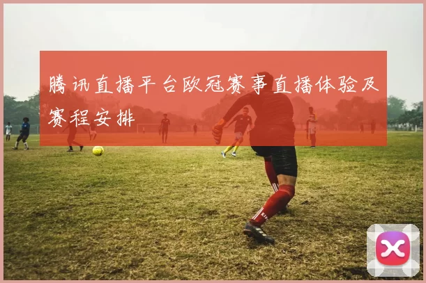 腾讯直播平台欧冠赛事直播体验及赛程安排