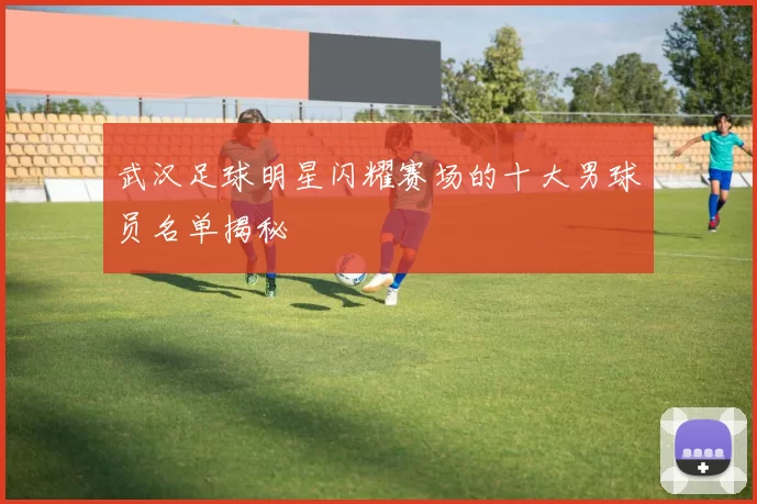 武汉足球明星闪耀赛场的十大男球员名单揭秘