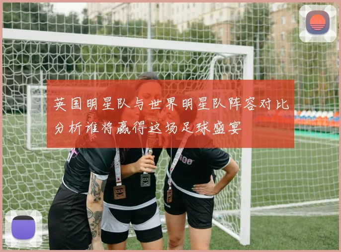 英国明星队与世界明星队阵容对比分析谁将赢得这场足球盛宴