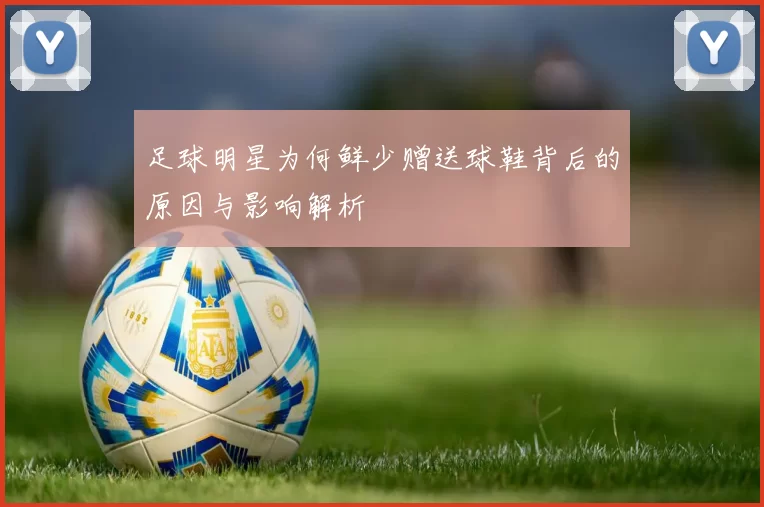 足球明星为何鲜少赠送球鞋背后的原因与影响解析