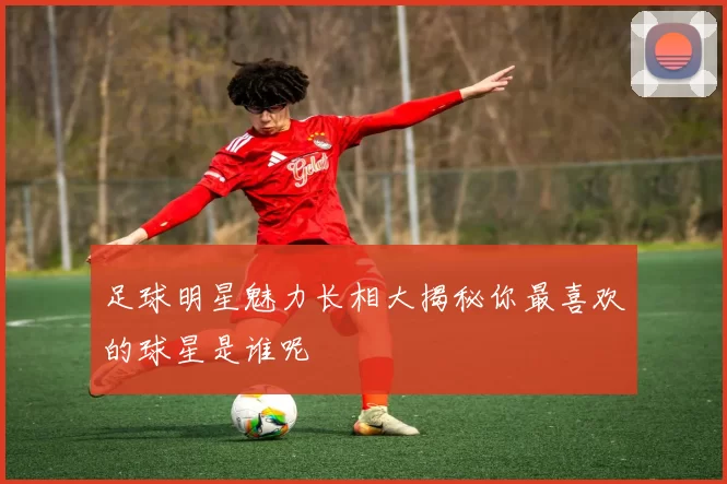 足球明星魅力长相大揭秘你最喜欢的球星是谁呢