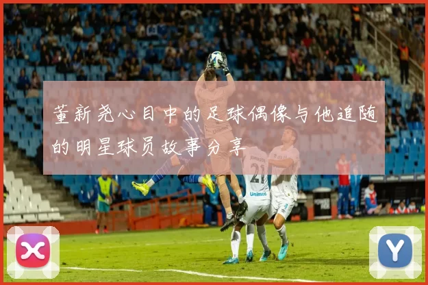 董新尧心目中的足球偶像与他追随的明星球员故事分享