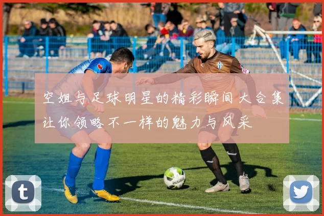空姐与足球明星的精彩瞬间大合集让你领略不一样的魅力与风采
