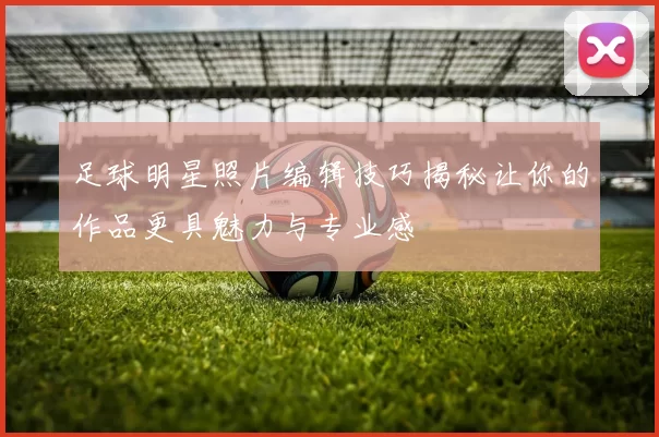 足球明星照片编辑技巧揭秘让你的作品更具魅力与专业感
