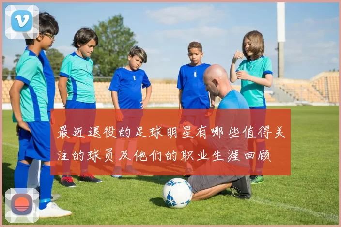 最近退役的足球明星有哪些值得关注的球员及他们的职业生涯回顾