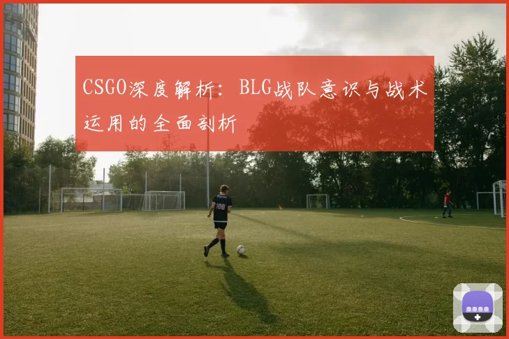 CSGO深度解析：BLG战队意识与战术运用的全面剖析