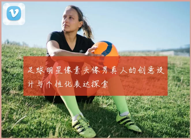足球明星像素头像男真人的创意设计与个性化表达探索