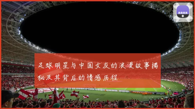 足球明星与中国女友的浪漫故事揭秘及其背后的情感历程