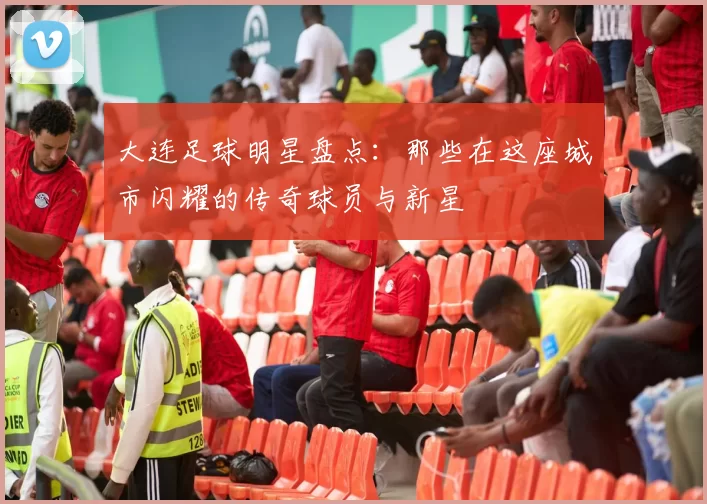大连足球明星盘点：那些在这座城市闪耀的传奇球员与新星