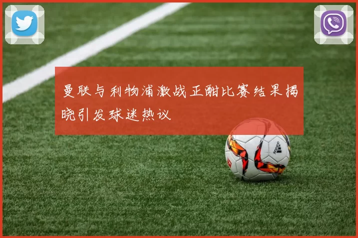 曼联与利物浦激战正酣比赛结果揭晓引发球迷热议