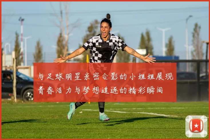与足球明星亲密合影的小姐姐展现青春活力与梦想追逐的精彩瞬间