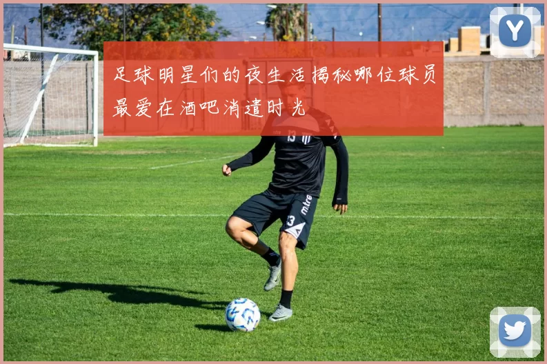 足球明星们的夜生活揭秘哪位球员最爱在酒吧消遣时光