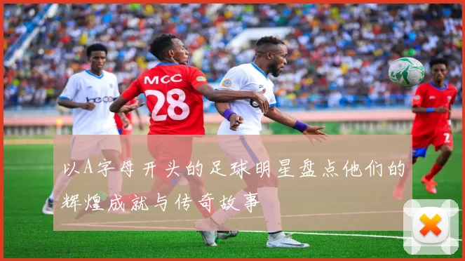 以A字母开头的足球明星盘点他们的辉煌成就与传奇故事