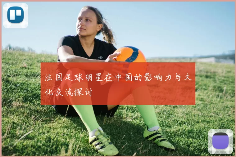 法国足球明星在中国的影响力与文化交流探讨