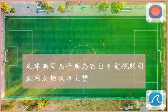 足球明星儿子萌态百出可爱视频引发网友热议与点赞