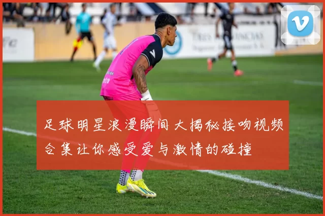 足球明星浪漫瞬间大揭秘接吻视频合集让你感受爱与激情的碰撞