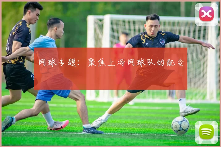 网球专题：聚焦上海网球队的配合