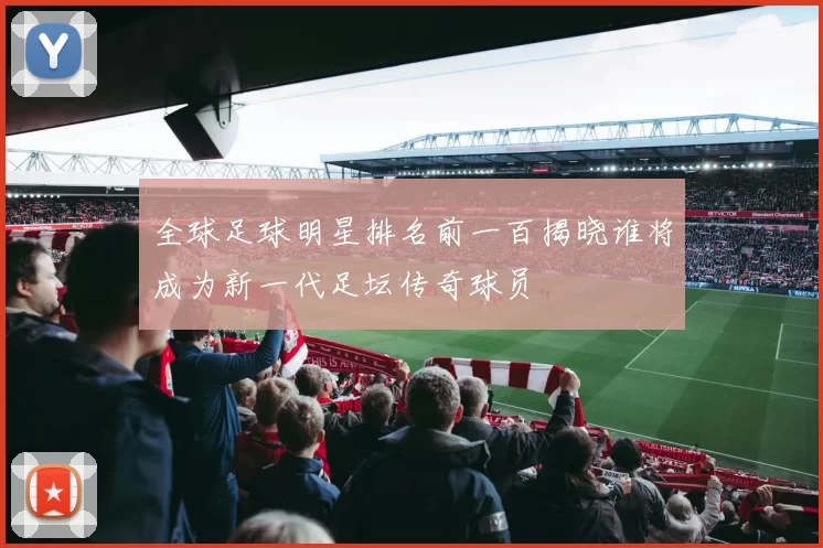 全球足球明星排名前一百揭晓谁将成为新一代足坛传奇球员