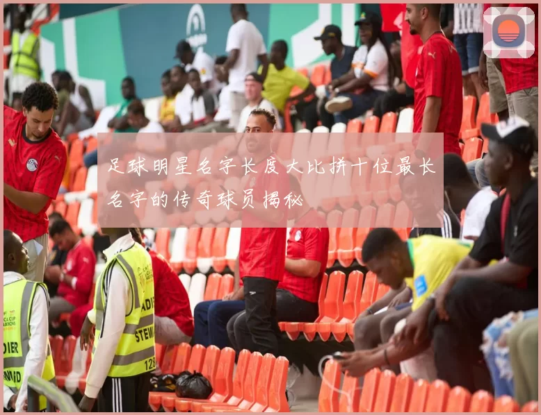 足球明星名字长度大比拼十位最长名字的传奇球员揭秘