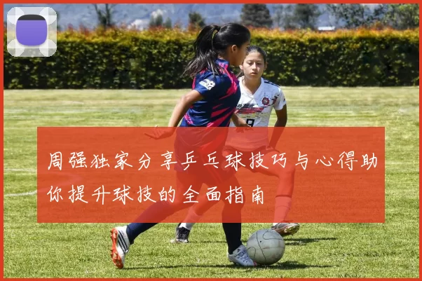 周强独家分享乒乓球技巧与心得助你提升球技的全面指南