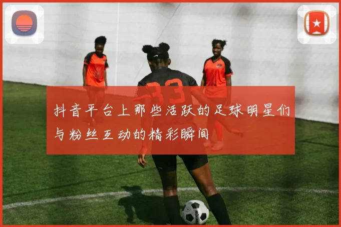 抖音平台上那些活跃的足球明星们与粉丝互动的精彩瞬间