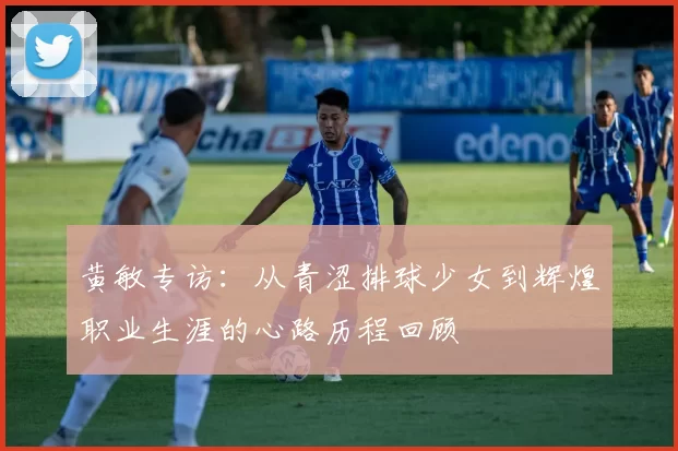 黄敏专访：从青涩排球少女到辉煌职业生涯的心路历程回顾