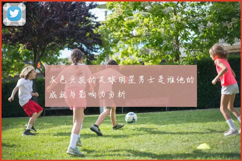 灰色头发的足球明星男士是谁他的成就与影响力分析