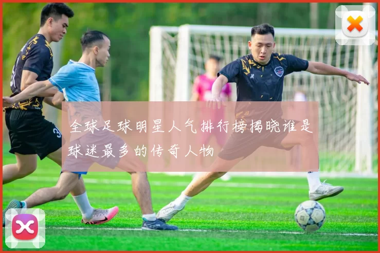 全球足球明星人气排行榜揭晓谁是球迷最多的传奇人物