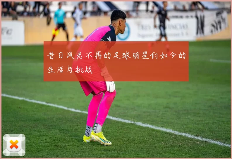 昔日风光不再的足球明星们如今的生活与挑战