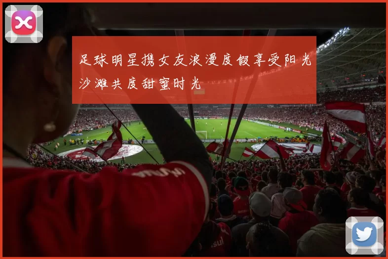 足球明星携女友浪漫度假享受阳光沙滩共度甜蜜时光