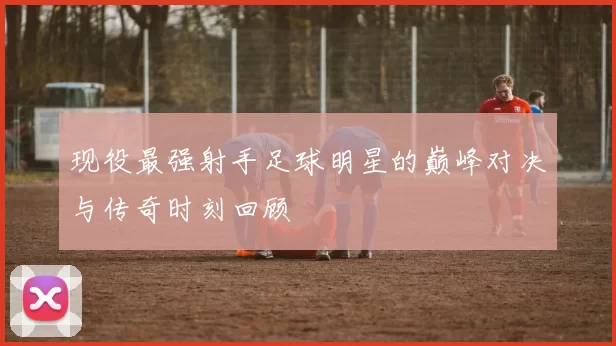 现役最强射手足球明星的巅峰对决与传奇时刻回顾