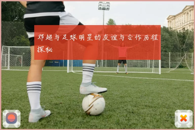 邓超与足球明星的友谊与合作历程探秘