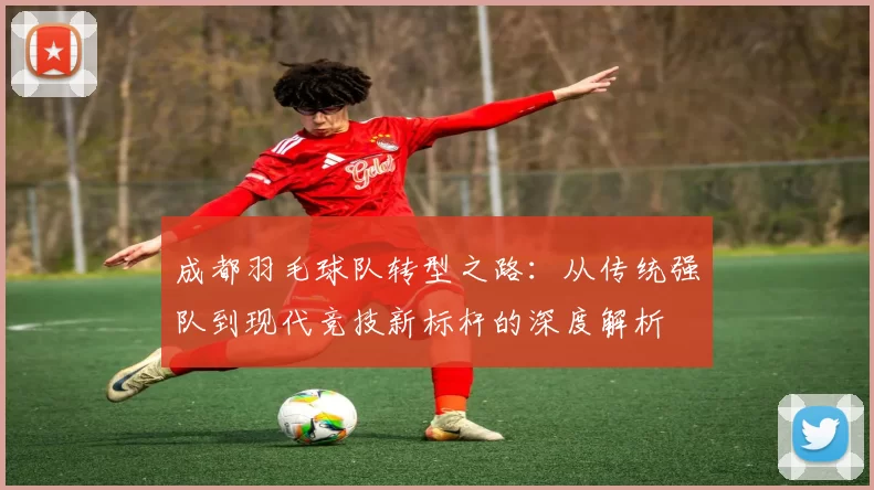 成都羽毛球队转型之路：从传统强队到现代竞技新标杆的深度解析