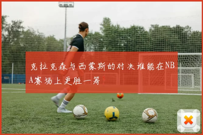 克拉克森与西蒙斯的对决谁能在NBA赛场上更胜一筹