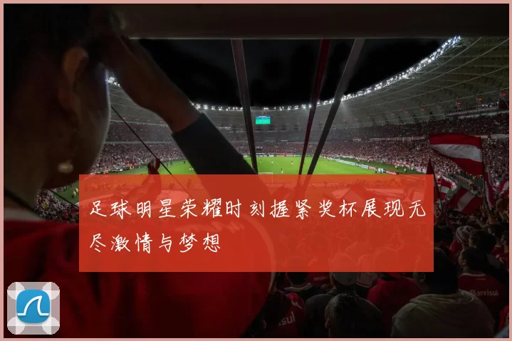 足球明星荣耀时刻握紧奖杯展现无尽激情与梦想