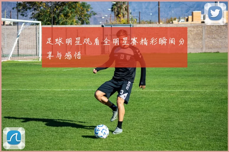 足球明星观看全明星赛精彩瞬间分享与感悟