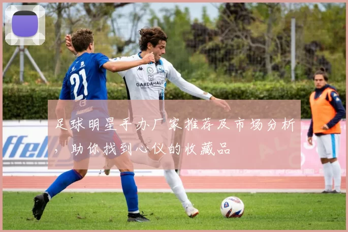 足球明星手办厂家推荐及市场分析，助你找到心仪的收藏品