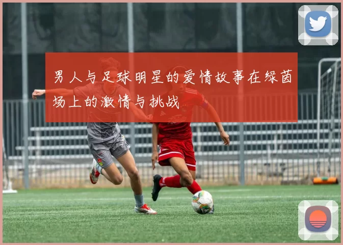 男人与足球明星的爱情故事在绿茵场上的激情与挑战
