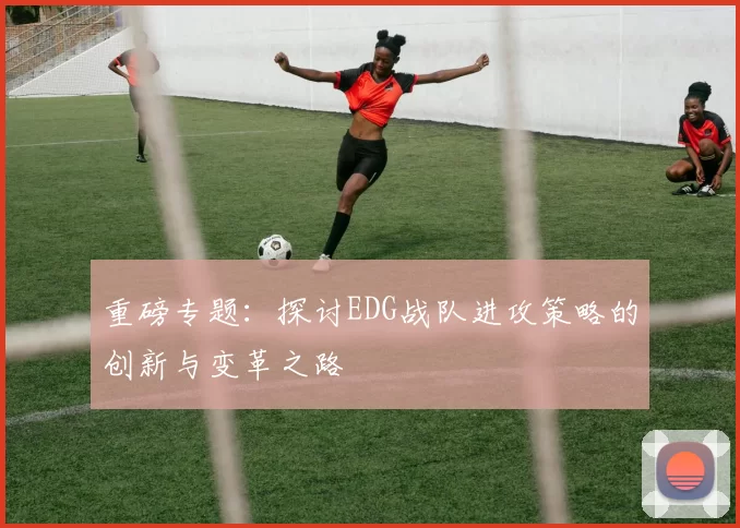 重磅专题：探讨EDG战队进攻策略的创新与变革之路