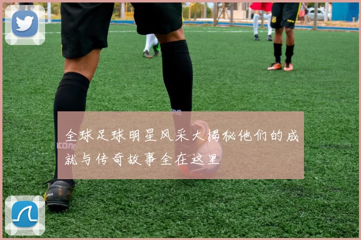 全球足球明星风采大揭秘他们的成就与传奇故事全在这里